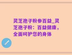 灵芝孢子粉参百益_灵芝孢子粉：百益健康，全面呵护您的身体