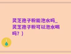灵芝孢子粉能泡水吗_灵芝孢子粉可以泡水喝吗？)