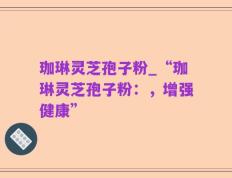 珈琳灵芝孢子粉_“珈琳灵芝孢子粉：，增强健康”