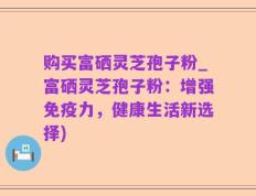 购买富硒灵芝孢子粉_富硒灵芝孢子粉：增强免疫力，健康生活新选择)