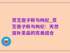 灵芝孢子粉与枸杞_灵芝孢子粉与枸杞：天然滋补圣品的完美结合