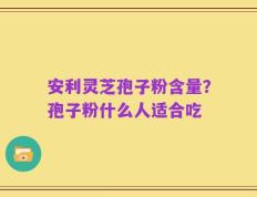 安利灵芝孢子粉含量？孢子粉什么人适合吃