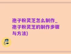 孢子粉灵芝怎么制作_孢子粉灵芝的制作步骤与方法)