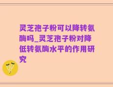 灵芝孢子粉可以降转氨酶吗_灵芝孢子粉对降低转氨酶水平的作用研究