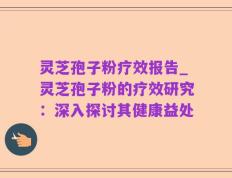 灵芝孢子粉疗效报告_灵芝孢子粉的疗效研究：深入探讨其健康益处