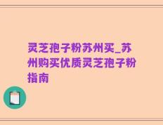 灵芝孢子粉苏州买_苏州购买优质灵芝孢子粉指南