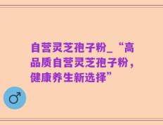 自营灵芝孢子粉_“高品质自营灵芝孢子粉，健康养生新选择”