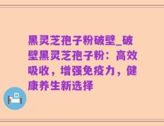 黑灵芝孢子粉破壁_破壁黑灵芝孢子粉：高效吸收，增强免疫力，健康养生新选择