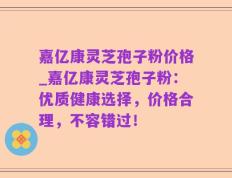 嘉亿康灵芝孢子粉价格_嘉亿康灵芝孢子粉：优质健康选择，价格合理，不容错过！