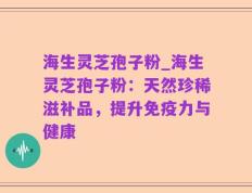 海生灵芝孢子粉_海生灵芝孢子粉：天然珍稀滋补品，提升免疫力与健康