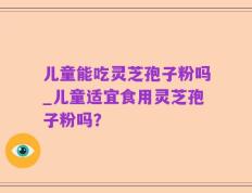 儿童能吃灵芝孢子粉吗_儿童适宜食用灵芝孢子粉吗？