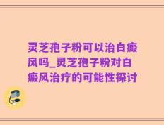 灵芝孢子粉可以治白癜风吗_灵芝孢子粉对白癜风治疗的可能性探讨