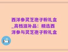 西洋参灵芝孢子粉礼盒_高档滋补品：精选西洋参与灵芝孢子粉礼盒