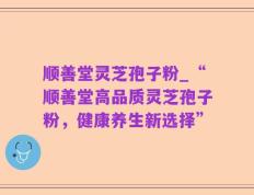 顺善堂灵芝孢子粉_“顺善堂高品质灵芝孢子粉，健康养生新选择”