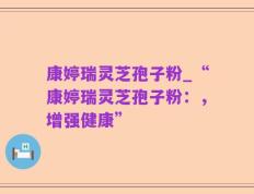 康婷瑞灵芝孢子粉_“康婷瑞灵芝孢子粉：，增强健康”