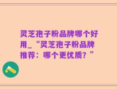 灵芝孢子粉品牌哪个好用_“灵芝孢子粉品牌推荐：哪个更优质？”