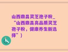 山西鼎昌灵芝孢子粉_“山西鼎昌高品质灵芝孢子粉，健康养生新选择”)
