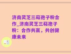 济南灵芝三萜孢子粉合作_济南灵芝三萜孢子粉：合作共赢，共创健康未来