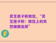 灵芝孢子粉微信_“灵芝孢子粉：微信上的天然健康选择”