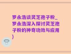 罗永浩谈灵芝孢子粉_罗永浩深入探讨灵芝孢子粉的神奇功效与应用)
