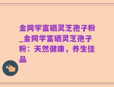 金同学富硒灵芝孢子粉_金同学富硒灵芝孢子粉：天然健康，养生佳品