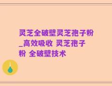灵芝全破壁灵芝孢子粉_高效吸收 灵芝孢子粉 全破壁技术 