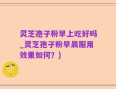灵芝孢子粉早上吃好吗_灵芝孢子粉早晨服用效果如何？)