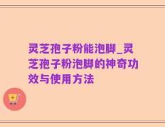灵芝孢子粉能泡脚_灵芝孢子粉泡脚的神奇功效与使用方法