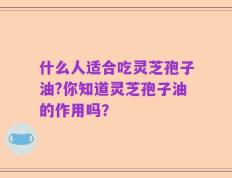 什么人适合吃灵芝孢子油?你知道灵芝孢子油的作用吗？