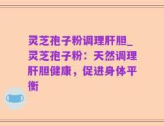 灵芝孢子粉调理肝胆_灵芝孢子粉：天然调理肝胆健康，促进身体平衡