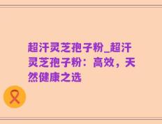 超汗灵芝孢子粉_超汗灵芝孢子粉：高效，天然健康之选
