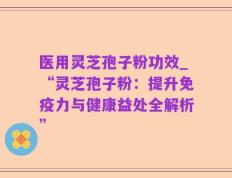 医用灵芝孢子粉功效_“灵芝孢子粉：提升免疫力与健康益处全解析”