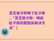 灵芝孢子粉喝了肚子胀_“灵芝孢子粉：喝后肚子胀的原因及解决方法”)