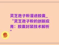灵芝孢子粉灌进胶囊_“灵芝孢子粉的创新应用：胶囊封装技术解析”