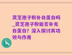 灵芝孢子粉补白蛋白吗_灵芝孢子粉能否补充白蛋白？深入探讨其功效与作用
