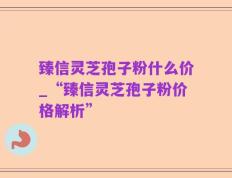 臻信灵芝孢子粉什么价_“臻信灵芝孢子粉价格解析”