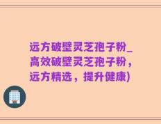 远方破壁灵芝孢子粉_高效破壁灵芝孢子粉，远方精选，提升健康)