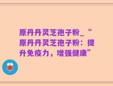 原丹丹灵芝孢子粉_“原丹丹灵芝孢子粉：提升免疫力，增强健康”