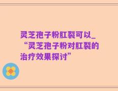 灵芝孢子粉肛裂可以_“灵芝孢子粉对肛裂的治疗效果探讨”