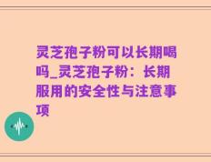 灵芝孢子粉可以长期喝吗_灵芝孢子粉：长期服用的安全性与注意事项