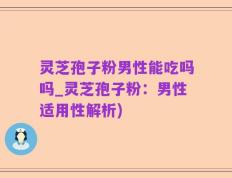 灵芝孢子粉男性能吃吗吗_灵芝孢子粉：男性适用性解析)
