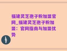 福建灵芝孢子粉加盟官网_福建灵芝孢子粉加盟：官网指南与加盟优势