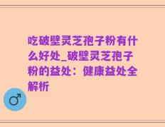 吃破壁灵芝孢子粉有什么好处_破壁灵芝孢子粉的益处：健康益处全解析