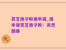 灵芝孢子粉保丰源_保丰源灵芝孢子粉：天然健康