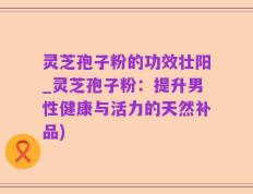 灵芝孢子粉的功效壮阳_灵芝孢子粉：提升男性健康与活力的天然补品)