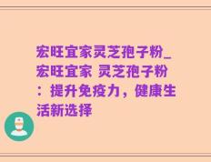 宏旺宜家灵芝孢子粉_宏旺宜家 灵芝孢子粉：提升免疫力，健康生活新选择