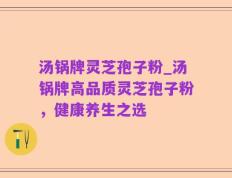 汤锅牌灵芝孢子粉_汤锅牌高品质灵芝孢子粉，健康养生之选