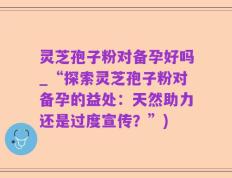 灵芝孢子粉对备孕好吗_“探索灵芝孢子粉对备孕的益处：天然助力还是过度宣传？”)