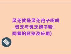 灵芝就是灵芝孢子粉吗_灵芝与灵芝孢子粉：两者的区别及应用)