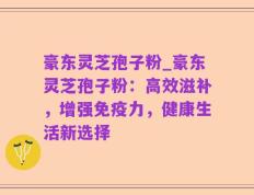 豪东灵芝孢子粉_豪东灵芝孢子粉：高效滋补，增强免疫力，健康生活新选择